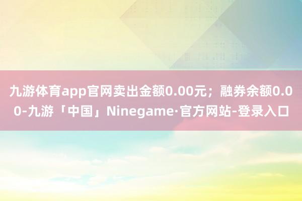 九游体育app官网卖出金额0.00元；融券余额0.00-九游「中国」Ninegame·官方网站-登录入口