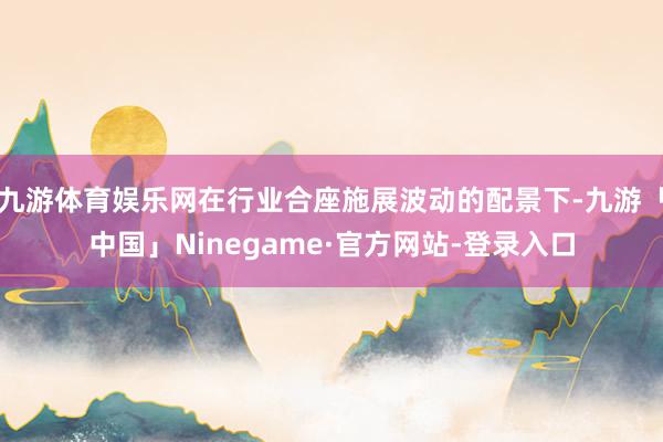 九游体育娱乐网在行业合座施展波动的配景下-九游「中国」Ninegame·官方网站-登录入口