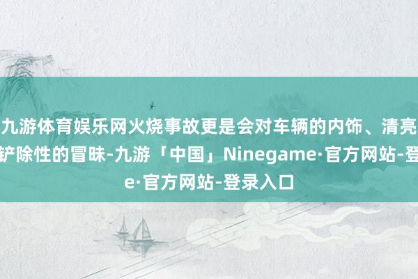 九游体育娱乐网火烧事故更是会对车辆的内饰、清亮等变成铲除性的冒昧-九游「中国」Ninegame·官方网站-登录入口