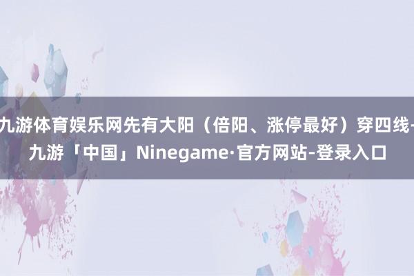 九游体育娱乐网先有大阳（倍阳、涨停最好）穿四线-九游「中国」Ninegame·官方网站-登录入口