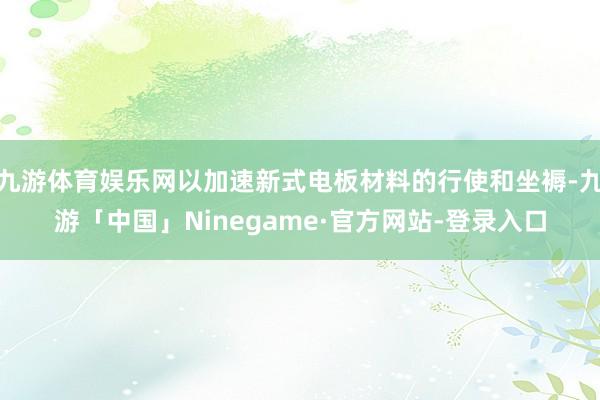 九游体育娱乐网以加速新式电板材料的行使和坐褥-九游「中国」Ninegame·官方网站-登录入口