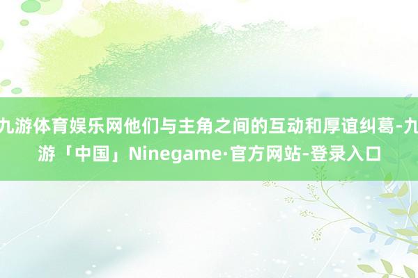 九游体育娱乐网他们与主角之间的互动和厚谊纠葛-九游「中国」Ninegame·官方网站-登录入口