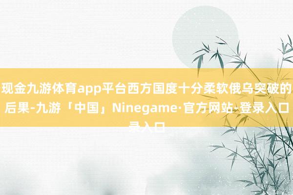 现金九游体育app平台西方国度十分柔软俄乌突破的后果-九游「中国」Ninegame·官方网站-登录入口