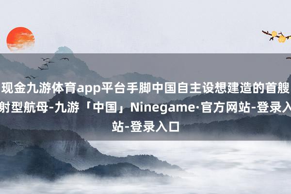 现金九游体育app平台手脚中国自主设想建造的首艘弹射型航母-九游「中国」Ninegame·官方网站-登录入口