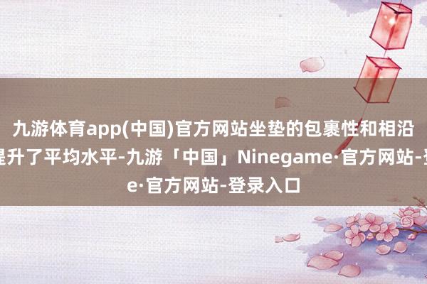 九游体育app(中国)官方网站坐垫的包裹性和相沿才调都提升了平均水平-九游「中国」Ninegame·官方网站-登录入口