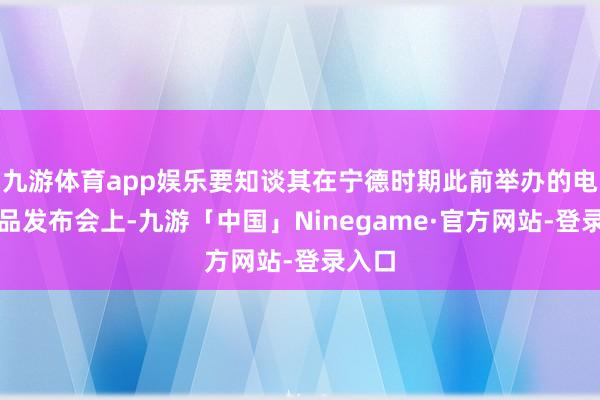 九游体育app娱乐要知谈其在宁德时期此前举办的电板新品发布会上-九游「中国」Ninegame·官方网站-登录入口