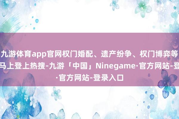 九游体育app官网权门婚配、遗产纷争、权门博弈等要津词马上登上热搜-九游「中国」Ninegame·官方网站-登录入口