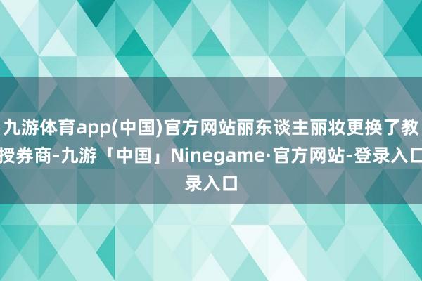 九游体育app(中国)官方网站丽东谈主丽妆更换了教授券商-九游「中国」Ninegame·官方网站-登录入口
