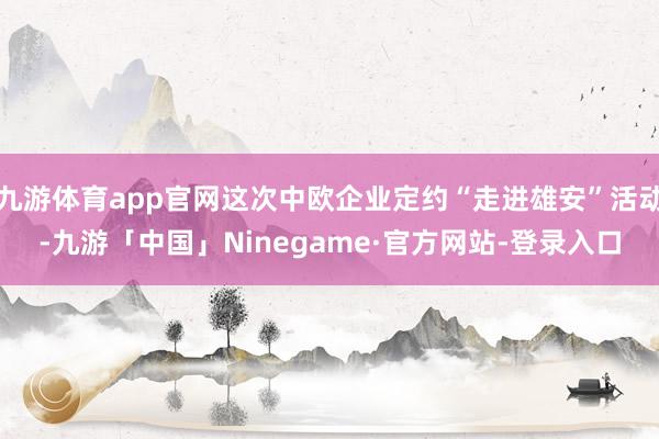 九游体育app官网这次中欧企业定约“走进雄安”活动-九游「中国」Ninegame·官方网站-登录入口