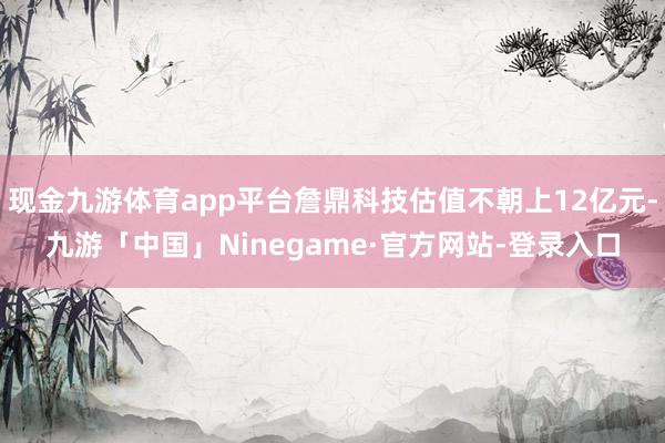 现金九游体育app平台詹鼎科技估值不朝上12亿元-九游「中国」Ninegame·官方网站-登录入口