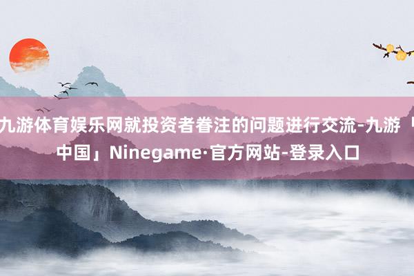 九游体育娱乐网就投资者眷注的问题进行交流-九游「中国」Ninegame·官方网站-登录入口