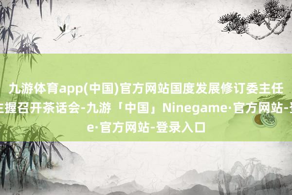 九游体育app(中国)官方网站国度发展修订委主任郑栅洁主握召开茶话会-九游「中国」Ninegame·官方网站-登录入口