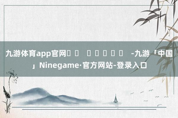 九游体育app官网		  					  -九游「中国」Ninegame·官方网站-登录入口